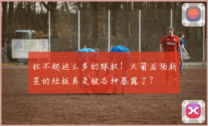 扛不起这么多的球权！火箭后场新星的短板真是被各种暴露了？