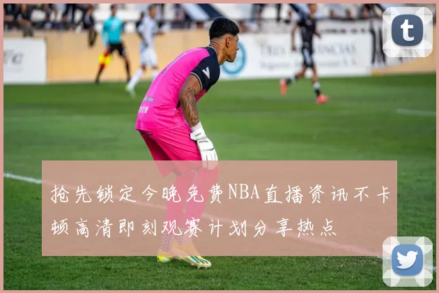 抢先锁定今晚免费NBA直播资讯不卡顿高清即刻观赛计划分享热点