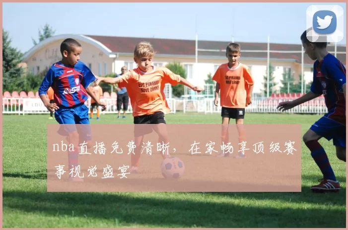 nba直播免费清晰，在家畅享顶级赛事视觉盛宴