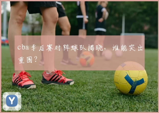 cba季后赛对阵球队揭晓，谁能突出重围？