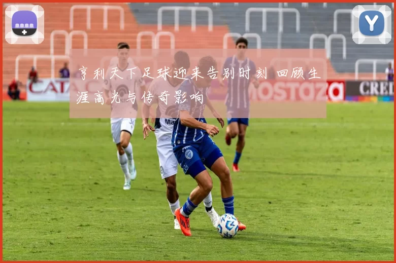 亨利天下足球迎来告别时刻 回顾生涯高光与传奇影响