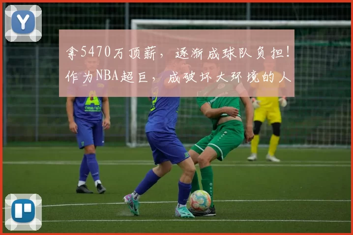 拿5470万顶薪，逐渐成球队负担！作为NBA超巨，成破坏大环境的人